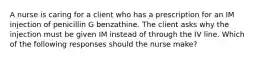 A nurse is caring for a client who has a prescription for an IM injection of penicillin G benzathine. The client asks why the injection must be given IM instead of through the IV line. Which of the following responses should the nurse make?