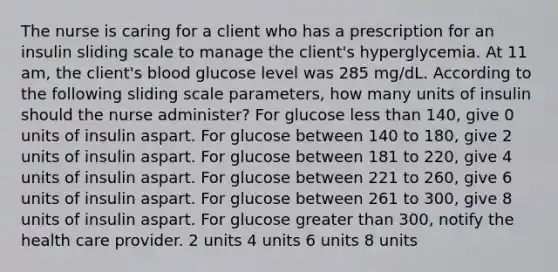 The nurse is caring for a client who has a prescription for an insulin sliding scale to manage the client's hyperglycemia. At 11 am, the client's blood glucose level was 285 mg/dL. According to the following sliding scale parameters, how many units of insulin should the nurse administer? For glucose less than 140, give 0 units of insulin aspart. For glucose between 140 to 180, give 2 units of insulin aspart. For glucose between 181 to 220, give 4 units of insulin aspart. For glucose between 221 to 260, give 6 units of insulin aspart. For glucose between 261 to 300, give 8 units of insulin aspart. For glucose greater than 300, notify the health care provider. 2 units 4 units 6 units 8 units