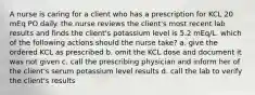 A nurse is caring for a client who has a prescription for KCL 20 mEq PO daily. the nurse reviews the client's most recent lab results and finds the client's potassium level is 5.2 mEq/L. which of the following actions should the nurse take? a. give the ordered KCL as prescribed b. omit the KCL dose and document it was not given c. call the prescribing physician and inform her of the client's serum potassium level results d. call the lab to verify the client's results