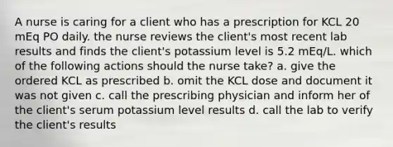 A nurse is caring for a client who has a prescription for KCL 20 mEq PO daily. the nurse reviews the client's most recent lab results and finds the client's potassium level is 5.2 mEq/L. which of the following actions should the nurse take? a. give the ordered KCL as prescribed b. omit the KCL dose and document it was not given c. call the prescribing physician and inform her of the client's serum potassium level results d. call the lab to verify the client's results