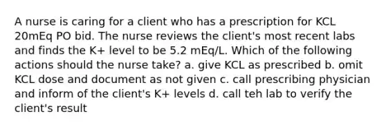 A nurse is caring for a client who has a prescription for KCL 20mEq PO bid. The nurse reviews the client's most recent labs and finds the K+ level to be 5.2 mEq/L. Which of the following actions should the nurse take? a. give KCL as prescribed b. omit KCL dose and document as not given c. call prescribing physician and inform of the client's K+ levels d. call teh lab to verify the client's result