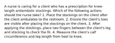 A nurse is caring for a client who has a prescription for knee-length antiembolic stockings. Which of the following actions should the nurse take? 1. Place the stockings on the client after the client ambulates to the restroom. 2. Ensure the client's toes are visible after placing the stockings on the client. 3. After applying the stockings, place two fingers between the client's leg and stocking to check the fit. 4. Measure the client's calf circumference and leg length from heel to knee.