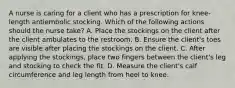 A nurse is caring for a client who has a prescription for knee-length antiembolic stocking. Which of the following actions should the nurse take? A. Place the stockings on the client after the client ambulates to the restroom. B. Ensure the client's toes are visible after placing the stockings on the client. C. After applying the stockings, place two fingers between the client's leg and stocking to check the fit. D. Measure the client's calf circumference and leg length from heel to knee.