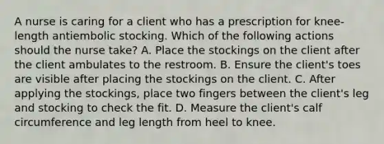 A nurse is caring for a client who has a prescription for knee-length antiembolic stocking. Which of the following actions should the nurse take? A. Place the stockings on the client after the client ambulates to the restroom. B. Ensure the client's toes are visible after placing the stockings on the client. C. After applying the stockings, place two fingers between the client's leg and stocking to check the fit. D. Measure the client's calf circumference and leg length from heel to knee.