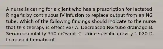 A nurse is caring for a client who has a prescription for lactated Ringer's by continuous IV infusion to replace output from an NG tube. Which of the following findings should indicate to the nurse that this therapy is effective? A. Decreased NG tube drainage B. Serum osmolality 350 mOsm/L C. Urine specific gravity 1.020 D. Increased hematocrit