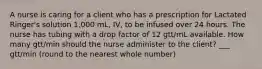 A nurse is caring for a client who has a prescription for Lactated Ringer's solution 1,000 mL, IV, to be infused over 24 hours. The nurse has tubing with a drop factor of 12 gtt/mL available. How many gtt/min should the nurse administer to the client? ___ gtt/min (round to the nearest whole number)