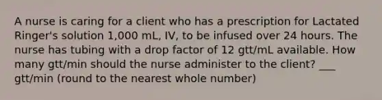 A nurse is caring for a client who has a prescription for Lactated Ringer's solution 1,000 mL, IV, to be infused over 24 hours. The nurse has tubing with a drop factor of 12 gtt/mL available. How many gtt/min should the nurse administer to the client? ___ gtt/min (round to the nearest whole number)