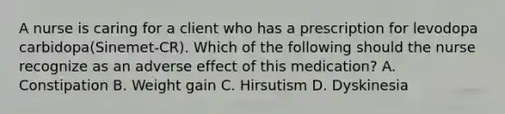 A nurse is caring for a client who has a prescription for levodopa carbidopa(Sinemet-CR). Which of the following should the nurse recognize as an adverse effect of this medication? A. Constipation B. Weight gain C. Hirsutism D. Dyskinesia