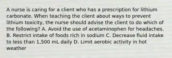 A nurse is caring for a client who has a prescription for lithium carbonate. When teaching the client about ways to prevent lithium toxicity, the nurse should advise the client to do which of the following? A. Avoid the use of acetaminophen for headaches. B. Restrict intake of foods rich in sodium C. Decrease fluid intake to less than 1,500 mL daily D. Limit aerobic activity in hot weather