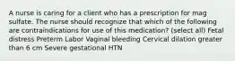 A nurse is caring for a client who has a prescription for mag sulfate. The nurse should recognize that which of the following are contraindications for use of this medication? (select all) Fetal distress Preterm Labor Vaginal bleeding Cervical dilation greater than 6 cm Severe gestational HTN