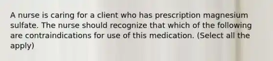 A nurse is caring for a client who has prescription magnesium sulfate. The nurse should recognize that which of the following are contraindications for use of this medication. (Select all the apply)