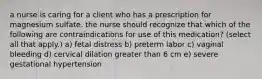 a nurse is caring for a client who has a prescription for magnesium sulfate. the nurse should recognize that which of the following are contraindications for use of this medication? (select all that apply.) a) fetal distress b) preterm labor c) vaginal bleeding d) cervical dilation greater than 6 cm e) severe gestational hypertension