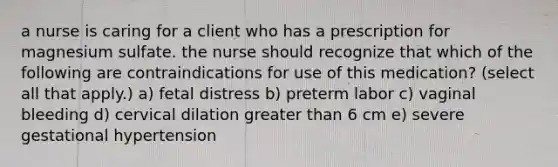 a nurse is caring for a client who has a prescription for magnesium sulfate. the nurse should recognize that which of the following are contraindications for use of this medication? (select all that apply.) a) fetal distress b) preterm labor c) vaginal bleeding d) cervical dilation <a href='https://www.questionai.com/knowledge/ktgHnBD4o3-greater-than' class='anchor-knowledge'>greater than</a> 6 cm e) severe gestational hypertension