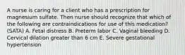 A nurse is caring for a client who has a prescription for magnesium sulfate. Then nurse should recognize that which of the following are contraindications for use of this medication? (SATA) A. Fetal distress B. Preterm labor C. Vaginal bleeding D. Cervical dilation greater than 6 cm E. Severe gestational hypertension