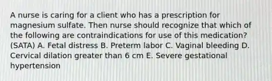 A nurse is caring for a client who has a prescription for magnesium sulfate. Then nurse should recognize that which of the following are contraindications for use of this medication? (SATA) A. Fetal distress B. Preterm labor C. Vaginal bleeding D. Cervical dilation greater than 6 cm E. Severe gestational hypertension