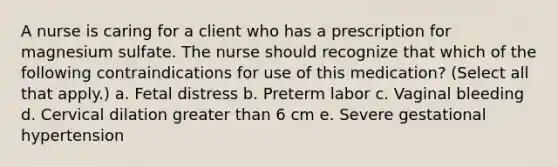 A nurse is caring for a client who has a prescription for magnesium sulfate. The nurse should recognize that which of the following contraindications for use of this medication? (Select all that apply.) a. Fetal distress b. Preterm labor c. Vaginal bleeding d. Cervical dilation greater than 6 cm e. Severe gestational hypertension