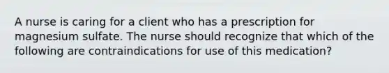 A nurse is caring for a client who has a prescription for magnesium sulfate. The nurse should recognize that which of the following are contraindications for use of this medication?