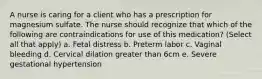 A nurse is caring for a client who has a prescription for magnesium sulfate. The nurse should recognize that which of the following are contraindications for use of this medication? (Select all that apply) a. Fetal distress b. Preterm labor c. Vaginal bleeding d. Cervical dilation greater than 6cm e. Severe gestational hypertension