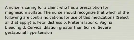 A nurse is caring for a client who has a prescription for magnesium sulfate. The nurse should recognize that which of the following are contraindications for use of this medication? (Select all that apply) a. Fetal distress b. Preterm labor c. Vaginal bleeding d. Cervical dilation greater than 6cm e. Severe gestational hypertension