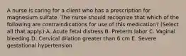 A nurse is caring for a client who has a prescription for magnesium sulfate. The nurse should recognize that which of the following are contraindications for use of this medication? (Select all that apply.) A. Acute fetal distress B. Preterm labor C. Vaginal bleeding D. Cervical dilation greater than 6 cm E. Severe gestational hypertension