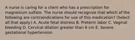 A nurse is caring for a client who has a prescription for magnesium sulfate. The nurse should recognize that which of the following are contraindications for use of this medication? (Select all that apply.) A. Acute fetal distress B. Preterm labor C. Vaginal bleeding D. Cervical dilation greater than 6 cm E. Severe gestational hypertension