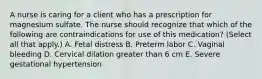 A nurse is caring for a client who has a prescription for magnesium sulfate. The nurse should recognize that which of the following are contraindications for use of this medication? (Select all that apply.) A. Fetal distress B. Preterm labor C. Vaginal bleeding D. Cervical dilation greater than 6 cm E. Severe gestational hypertension