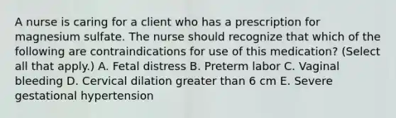 A nurse is caring for a client who has a prescription for magnesium sulfate. The nurse should recognize that which of the following are contraindications for use of this medication? (Select all that apply.) A. Fetal distress B. Preterm labor C. Vaginal bleeding D. Cervical dilation greater than 6 cm E. Severe gestational hypertension