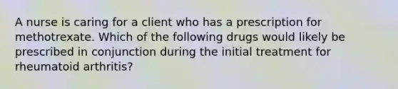 A nurse is caring for a client who has a prescription for methotrexate. Which of the following drugs would likely be prescribed in conjunction during the initial treatment for rheumatoid arthritis?