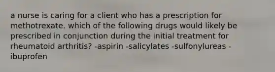 a nurse is caring for a client who has a prescription for methotrexate. which of the following drugs would likely be prescribed in conjunction during the initial treatment for rheumatoid arthritis? -aspirin -salicylates -sulfonylureas -ibuprofen