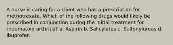 A nurse is caring for a client who has a prescription for methotrexate. Which of the following drugs would likely be prescribed in conjunction during the initial treatment for rheumatoid arthritis? a. Aspirin b. Salicylates c. Sulfonylureas d. Ibuprofen