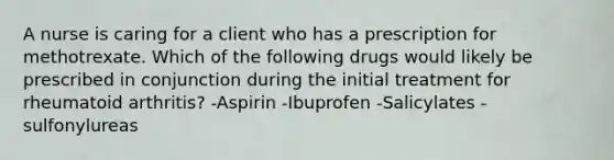 A nurse is caring for a client who has a prescription for methotrexate. Which of the following drugs would likely be prescribed in conjunction during the initial treatment for rheumatoid arthritis? -Aspirin -Ibuprofen -Salicylates -sulfonylureas