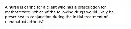 A nurse is caring for a client who has a prescription for methotrexate. Which of the following drugs would likely be prescribed in conjunction during the initial treatment of rheumatoid arthritis?