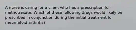 A nurse is caring for a client who has a prescription for methotrexate. Which of these following drugs would likely be prescribed in conjunction during the initial treatment for rheumatoid arthritis?