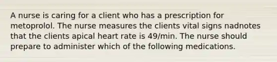 A nurse is caring for a client who has a prescription for metoprolol. The nurse measures the clients vital signs nadnotes that the clients apical heart rate is 49/min. The nurse should prepare to administer which of the following medications.