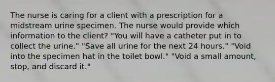 The nurse is caring for a client with a prescription for a midstream urine specimen. The nurse would provide which information to the client? "You will have a catheter put in to collect the urine." "Save all urine for the next 24 hours." "Void into the specimen hat in the toilet bowl." "Void a small amount, stop, and discard it."