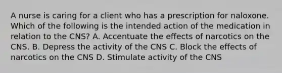 A nurse is caring for a client who has a prescription for naloxone. Which of the following is the intended action of the medication in relation to the CNS? A. Accentuate the effects of narcotics on the CNS. B. Depress the activity of the CNS C. Block the effects of narcotics on the CNS D. Stimulate activity of the CNS