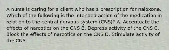 A nurse is caring for a client who has a prescription for naloxone. Which of the following is the intended action of the medication in relation to the central <a href='https://www.questionai.com/knowledge/kThdVqrsqy-nervous-system' class='anchor-knowledge'>nervous system</a> (CNS)? A. Accentuate the effects of narcotics on the CNS B. Depress activity of the CNS C. Block the effects of narcotics on the CNS D. Stimulate activity of the CNS