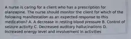 A nurse is caring for a client who has a prescription for olanzapine. The nurse should monitor the client for which of the following manifestation as an expected response to this medication? A. A decrease in resting blood pressure B. Control of seizure activity C. Decreased auditory hallucinations D. Increased energy level and involvement in activities