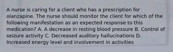 A nurse is caring for a client who has a prescription for olanzapine. The nurse should monitor the client for which of the following manifestation as an expected response to this medication? A. A decrease in resting blood pressure B. Control of seizure activity C. Decreased auditory hallucinations D. Increased energy level and involvement in activities