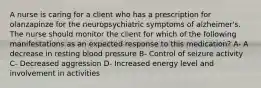 A nurse is caring for a client who has a prescription for olanzapinze for the neuropsychiatric symptoms of alzheimer's. The nurse should monitor the client for which of the following manifestations as an expected response to this medication? A- A decrease in resting blood pressure B- Control of seizure activity C- Decreased aggression D- Increased energy level and involvement in activities