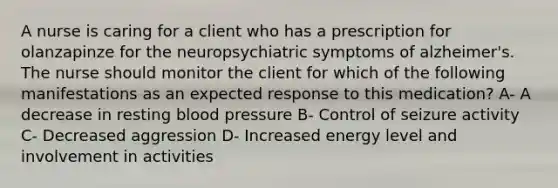 A nurse is caring for a client who has a prescription for olanzapinze for the neuropsychiatric symptoms of alzheimer's. The nurse should monitor the client for which of the following manifestations as an expected response to this medication? A- A decrease in resting blood pressure B- Control of seizure activity C- Decreased aggression D- Increased energy level and involvement in activities