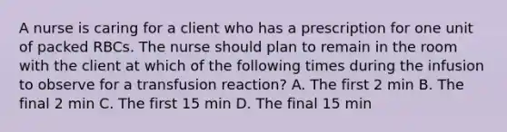 A nurse is caring for a client who has a prescription for one unit of packed RBCs. The nurse should plan to remain in the room with the client at which of the following times during the infusion to observe for a transfusion reaction? A. The first 2 min B. The final 2 min C. The first 15 min D. The final 15 min