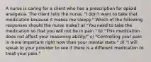 A nurse is caring for a client who has a prescription for opioid analgesia. The client tells the nurse, "I don't want to take that medication because it makes me sleepy." Which of the following responses should the nurse make? a) "You need to take the medication so that you will not be in pain." b) "This medication does not affect your reasoning ability/" c) "Controlling your pain is more important right now than your mental state." d) "I will speak to your provider to see if there is a different medication to treat your pain."