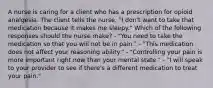 A nurse is caring for a client who has a prescription for opioid analgesia. The client tells the nurse, "I don't want to take that medication because it makes me sleepy." Which of the following responses should the nurse make? - "You need to take the medication so that you will not be in pain." - "This medication does not affect your reasoning ability." - "Controlling your pain is more important right now than your mental state." - "I will speak to your provider to see if there's a different medication to treat your pain."