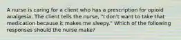 A nurse is caring for a client who has a prescription for opioid analgesia. The client tells the nurse, "I don't want to take that medication because it makes me sleepy." Which of the following responses should the nurse make?