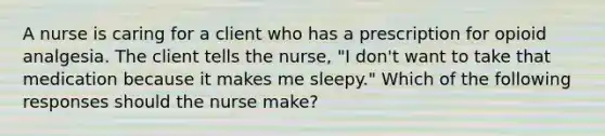 A nurse is caring for a client who has a prescription for opioid analgesia. The client tells the nurse, "I don't want to take that medication because it makes me sleepy." Which of the following responses should the nurse make?