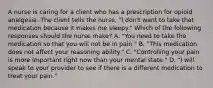 A nurse is caring for a client who has a prescription for opioid analgesia. The client tells the nurse, "I don't want to take that medication because it makes me sleepy." Which of the following responses should the nurse make? A. "You need to take the medication so that you will not be in pain." B. "This medication does not affect your reasoning ability." C. "Controlling your pain is more important right now than your mental state." D. "I will speak to your provider to see if there is a different medication to treat your pain."