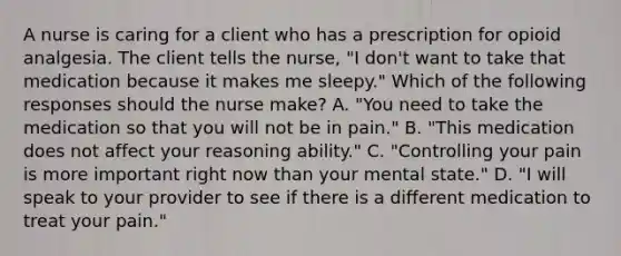 A nurse is caring for a client who has a prescription for opioid analgesia. The client tells the nurse, "I don't want to take that medication because it makes me sleepy." Which of the following responses should the nurse make? A. "You need to take the medication so that you will not be in pain." B. "This medication does not affect your reasoning ability." C. "Controlling your pain is more important right now than your mental state." D. "I will speak to your provider to see if there is a different medication to treat your pain."