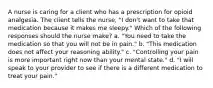 A nurse is caring for a client who has a prescription for opioid analgesia. The client tells the nurse, "I don't want to take that medication because it makes me sleepy." Which of the following responses should the nurse make? a. "You need to take the medication so that you will not be in pain." b. "This medication does not affect your reasoning ability." c. "Controlling your pain is more important right now than your mental state." d. "I will speak to your provider to see if there is a different medication to treat your pain."