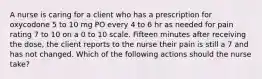 A nurse is caring for a client who has a prescription for oxycodone 5 to 10 mg PO every 4 to 6 hr as needed for pain rating 7 to 10 on a 0 to 10 scale. Fifteen minutes after receiving the dose, the client reports to the nurse their pain is still a 7 and has not changed. Which of the following actions should the nurse take?